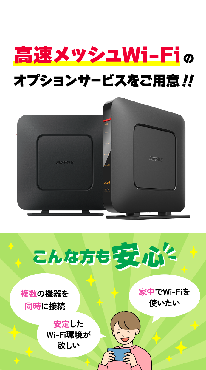 高速メッシュWi-Fiのオプションサービスをご用意!! こんな方も安心「複数の機器を同時に接続」「安定したWi-Fi環境が欲しい」「家中でWi-Fiを使いたい」